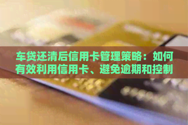 车贷还清后信用卡管理策略：如何有效利用信用卡、避免逾期和控制债务