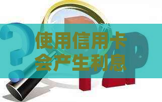 使用信用卡会产生利息吗？信用卡还款的相关问题解答