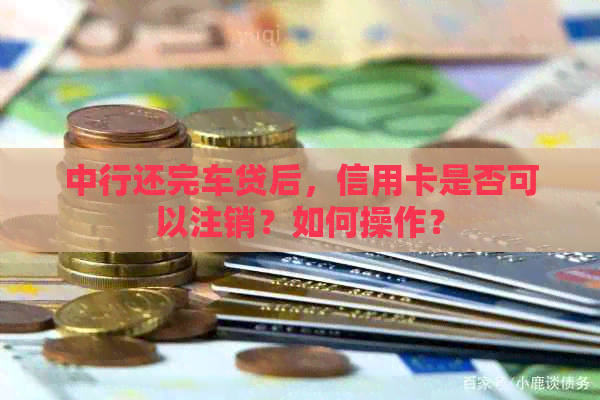 中行还完车贷后，信用卡是否可以注销？如何操作？