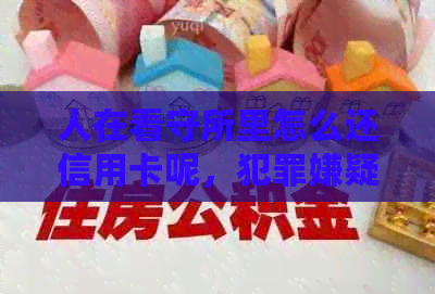 人在看守所里怎么还信用卡呢，犯罪嫌疑人在看守所如何处理银行信用卡债务？