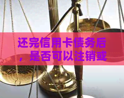 还完信用卡债务后，是否可以注销或取消该卡？如何操作？