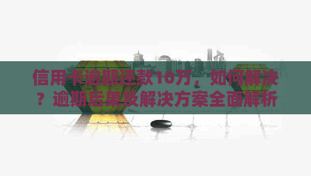 信用卡逾期还款10万，如何解决？逾期后果及解决方案全面解析