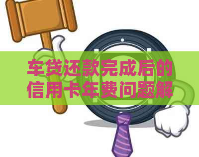 车贷还款完成后的信用卡年费问题解答：如何避免意外费用