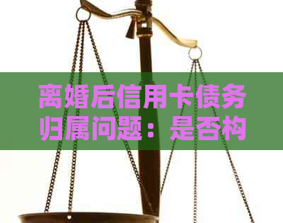 离婚后信用卡债务归属问题：是否构成夫妻共同债务的全面解析