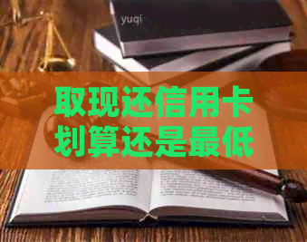 取现还信用卡划算还是更低还款划算：哪个更节省利息和费用？