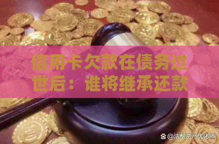 信用卡欠款在债务过世后：谁将继承还款责任？处理方式全面解析