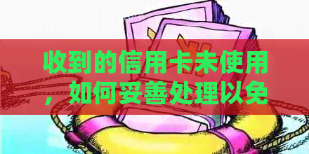 收到的信用卡未使用，如何妥善处理以免造成不必要的麻烦？