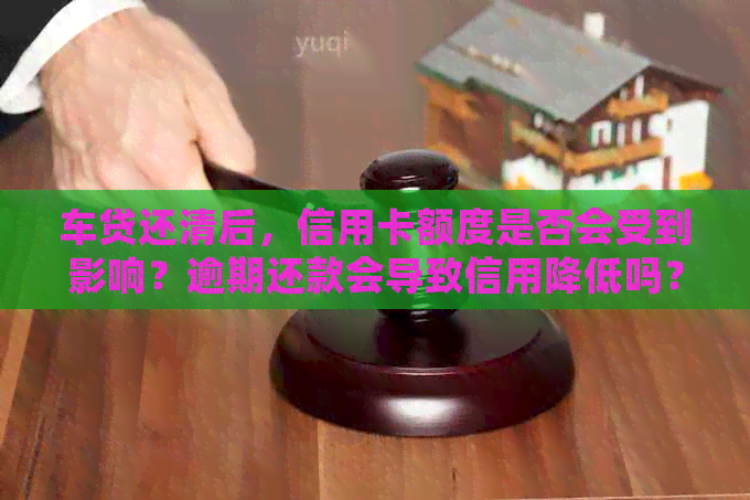 车贷还清后，信用卡额度是否会受到影响？逾期还款会导致信用降低吗？