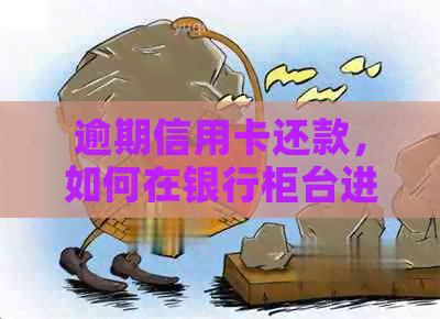 逾期信用卡还款，如何在银行柜台进行协商和偿还？