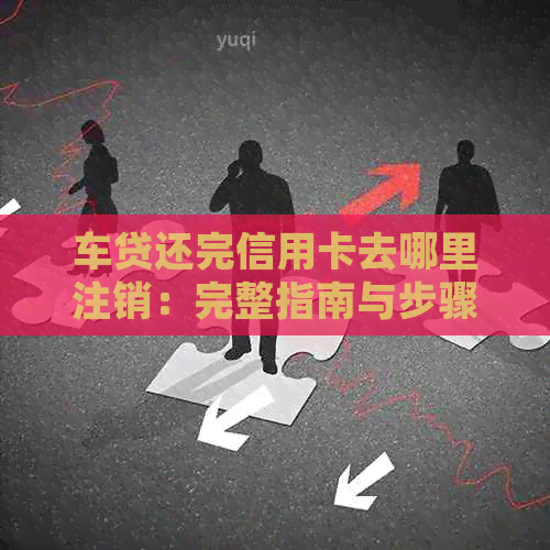 车贷还完信用卡去哪里注销：完整指南与步骤