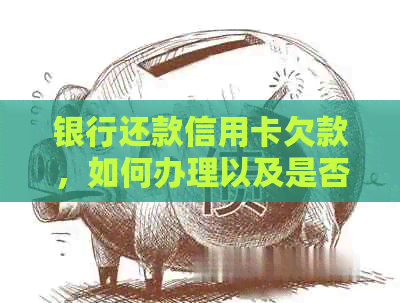 银行还款信用卡欠款，如何办理以及是否可还本金