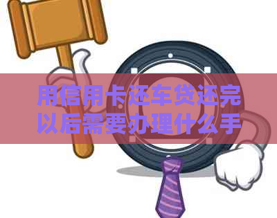 用信用卡还车贷还完以后需要办理什么手续？安全吗？