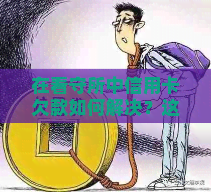 在看守所中信用卡欠款如何解决？这里有全面的解答和建议！