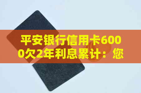 平安银行信用卡6000欠2年利息累计：您需要了解的全部信息