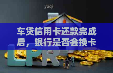 车贷信用卡还款完成后，银行是否会换卡？如何应对这种情况？