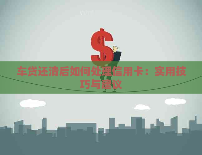 车贷还清后如何处理信用卡：实用技巧与建议