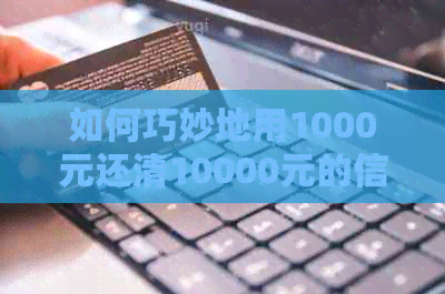 如何巧妙地用1000元还清10000元的信用卡账单，告别负债困境