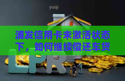 浦发信用卡未激活状态下，如何继续偿还车贷？了解详细操作步骤和影响因素