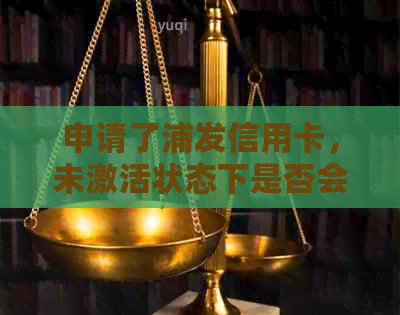 申请了浦发信用卡，未激活状态下是否会产生年费？解答疑惑及可能影响