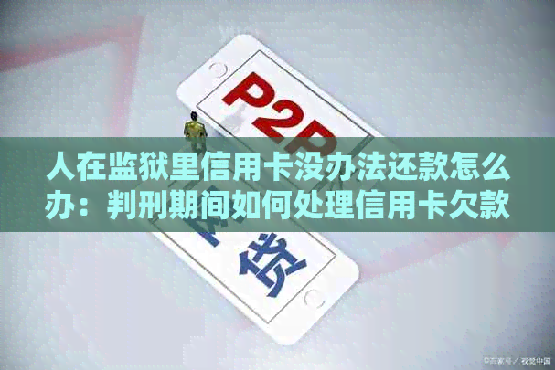 人在监狱里信用卡没办法还款怎么办：判刑期间如何处理信用卡欠款问题