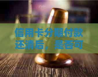 信用卡分期付款还清后，是否可以继续使用以及相关注意事项