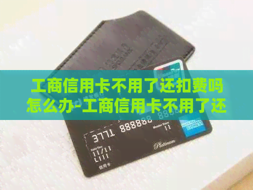 工商信用卡不用了还扣费吗怎么办-工商信用卡不用了还扣费吗怎么办呢