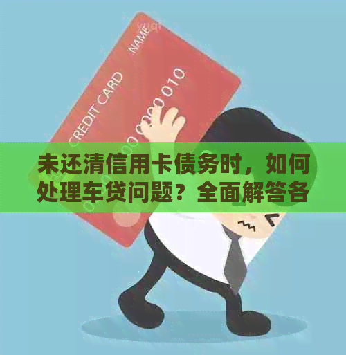 未还清信用卡债务时，如何处理车贷问题？全面解答各种可能性