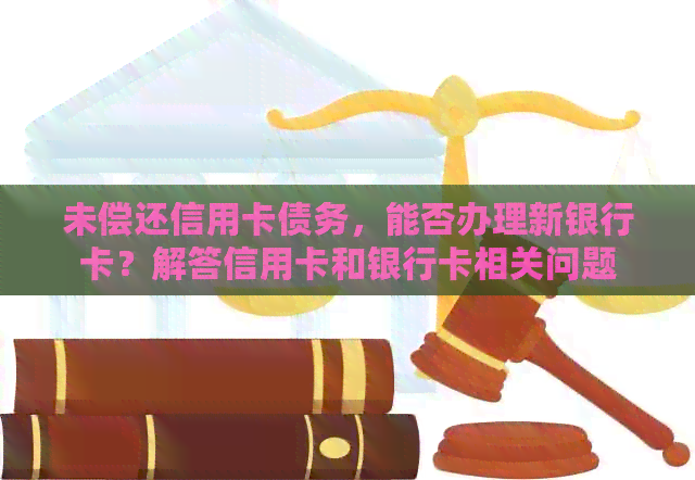 未偿还信用卡债务，能否办理新银行卡？解答信用卡和银行卡相关问题