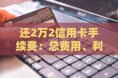 还2万2信用卡手续费：总费用、利息及详细计算方式