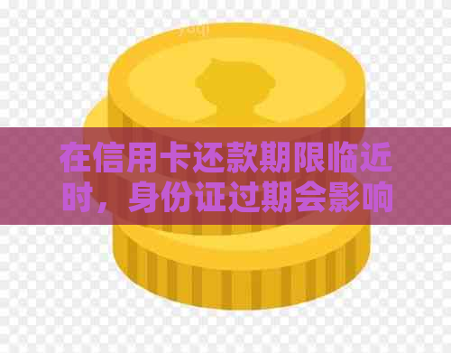 在信用卡还款期限临近时，身份证过期会影响我们的信用卡使用吗？