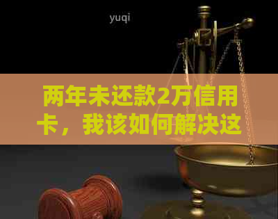 两年未还款2万信用卡，我该如何解决这个问题？逾期后果与解决方案全解析