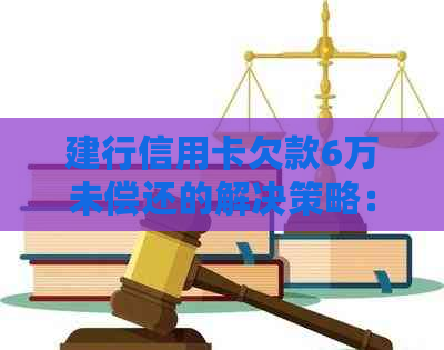 建行信用卡欠款6万未偿还的解决策略：一年后如何处理？