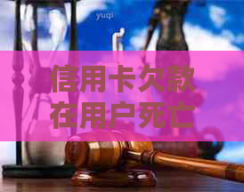 信用卡欠款在用户死亡后如何处理？遗产继承和还款责任的全面解析