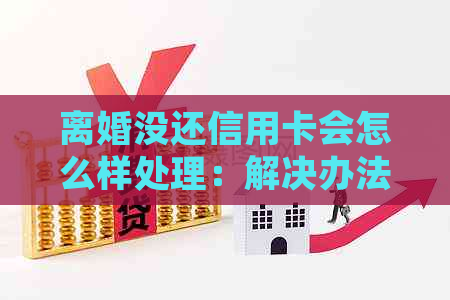 离婚没还信用卡会怎么样处理：解决办法和影响