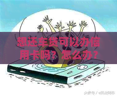 想还车贷可以办信用卡吗？怎么办？有还车贷的信用卡还能办理信用卡么？