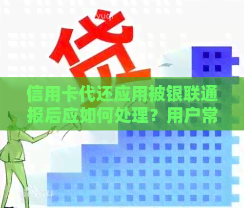 信用卡代还应用被银联通报后应如何处理？用户常见问题解答与建议