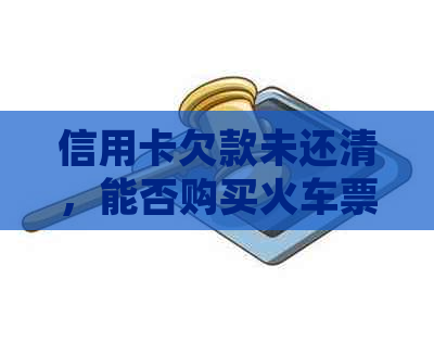 信用卡欠款未还清，能否购买火车票及相关规定全解析