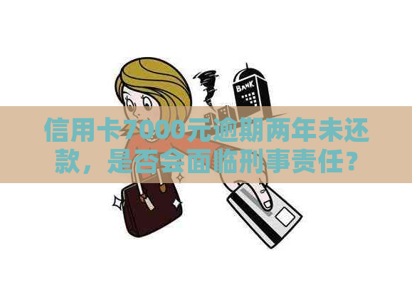 信用卡7000元逾期两年未还款，是否会面临刑事责任？