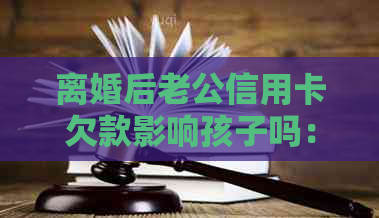 离婚后老公信用卡欠款影响孩子吗：处理建议与法律责任探讨