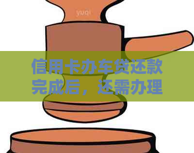 信用卡办车贷还款完成后，还需办理哪些手续？完整指南解答您的疑问