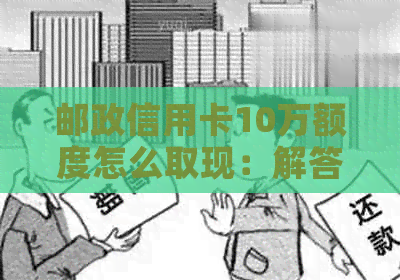 邮政信用卡10万额度怎么取现：解答疑惑与实际操作步骤