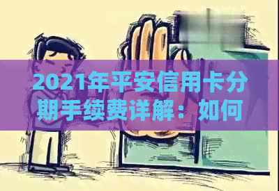 2021年平安信用卡分期手续费详解：如何计算、优政策及注意事项一次看清