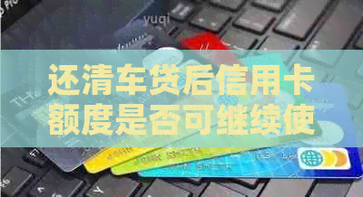 还清车贷后信用卡额度是否可继续使用？了解你的权利和可能影响