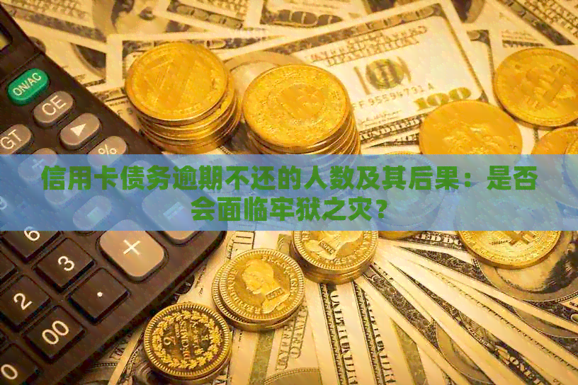 信用卡债务逾期不还的人数及其后果：是否会面临牢狱之灾？