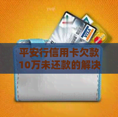 平安行信用卡欠款10万未还款的解决办法和相关注意事项