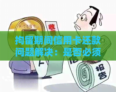 拘留期间信用卡还款问题解决：是否必须还？如何处理？