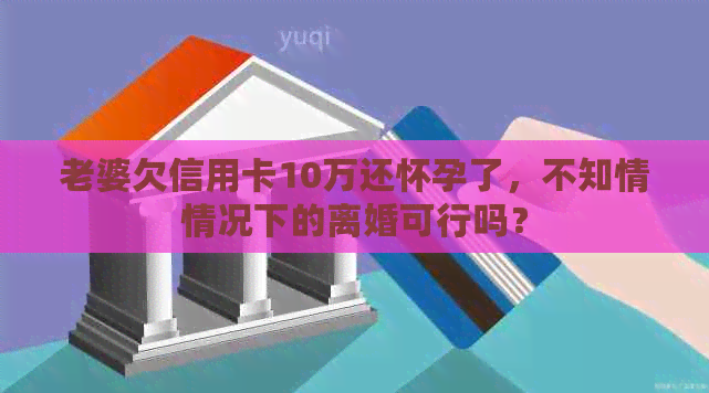 老婆欠信用卡10万还怀孕了，不知情情况下的离婚可行吗？