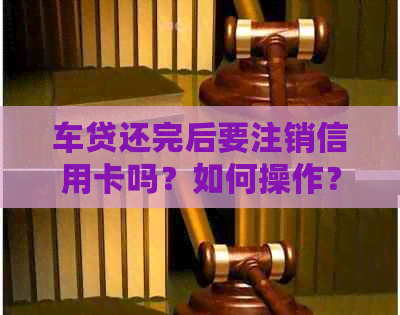 车贷还完后要注销信用卡吗？如何操作？