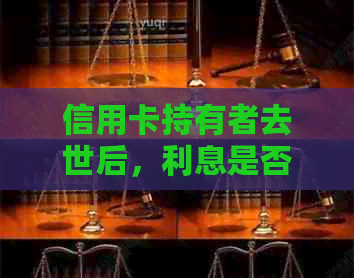 信用卡持有者去世后，利息是否会继续计算？如何处理相关账户？