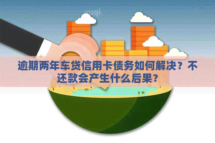 逾期两年车贷信用卡债务如何解决？不还款会产生什么后果？